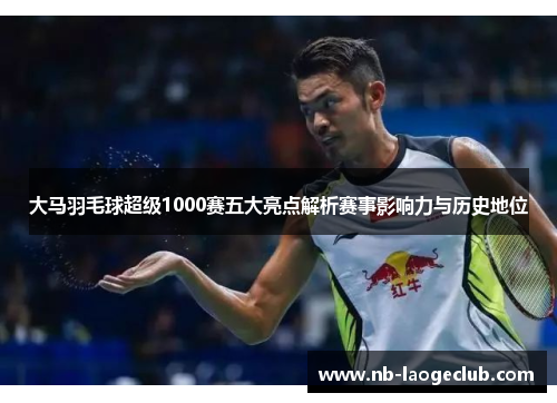 大马羽毛球超级1000赛五大亮点解析赛事影响力与历史地位 大马羽毛球超级1000赛五大亮点解析赛事影响力与历史地位