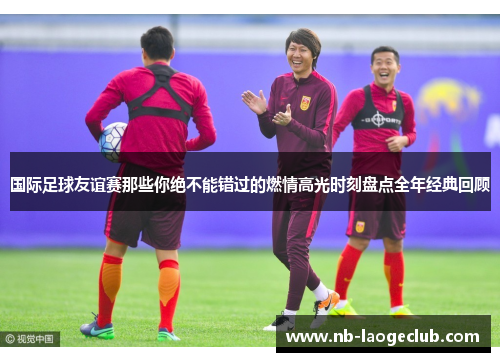 国际足球友谊赛那些你绝不能错过的燃情高光时刻盘点全年经典回顾