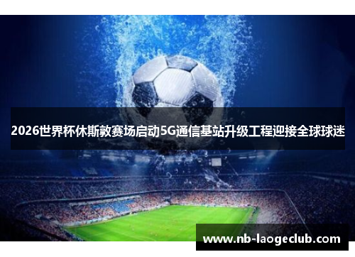 2026世界杯休斯敦赛场启动5G通信基站升级工程迎接全球球迷