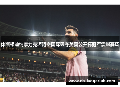 休斯顿迪纳摩力克迈阿密国际勇夺美国公开杯冠军震撼赛场 休斯顿迪纳摩力克迈阿密国际勇夺美国公开杯冠军震撼赛场