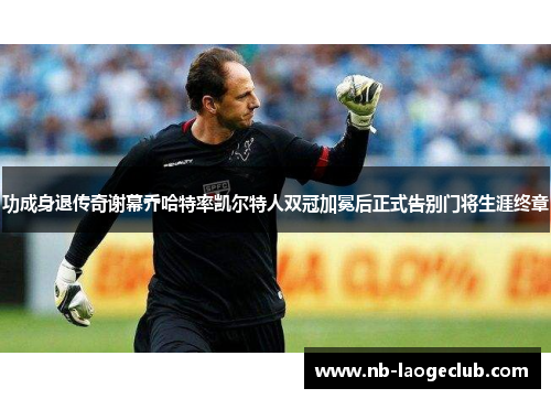 功成身退传奇谢幕乔哈特率凯尔特人双冠加冕后正式告别门将生涯终章 功成身退传奇谢幕乔哈特率凯尔特人双冠加冕后正式告别门将生涯终章