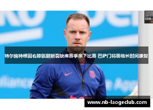 特尔施特根因右膝髌腱断裂缺席赛季余下比赛 巴萨门将面临长时间康复