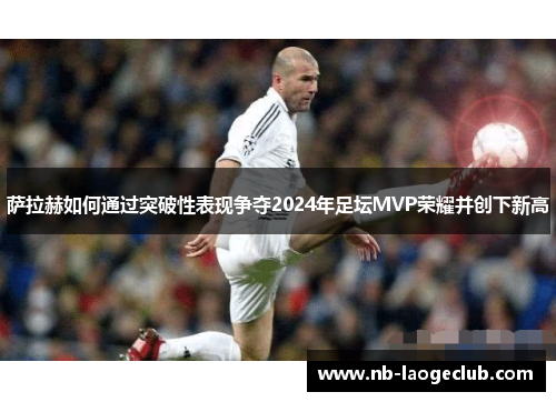 萨拉赫如何通过突破性表现争夺2024年足坛MVP荣耀并创下新高