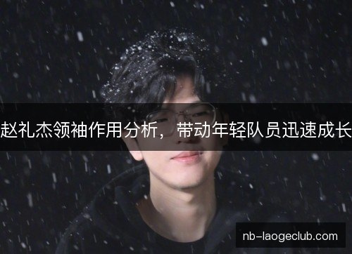 赵礼杰领袖作用分析,带动年轻队员迅速成长 赵礼杰领袖作用分析,带动年轻队员迅速成长